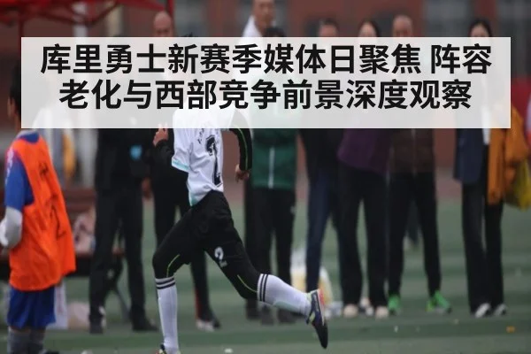 库里勇士新赛季媒体日聚焦 阵容老化与西部竞争前景深度观察