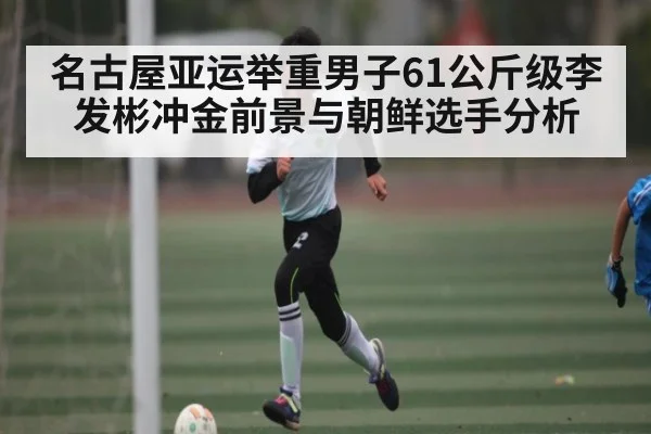 名古屋亚运举重男子61公斤级李发彬冲金前景与朝鲜选手分析