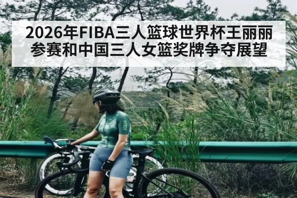 2026年FIBA三人篮球世界杯王丽丽参赛和中国三人女篮奖牌争夺展望