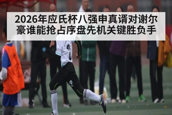 2026年应氏杯八强申真谞对谢尔豪谁能抢占序盘先机关键胜负手
